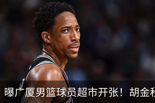 曝广厦男篮球员超市开张！胡金秋引发多队争抢，北京接近签下布朗，孙铭徽无人问津！