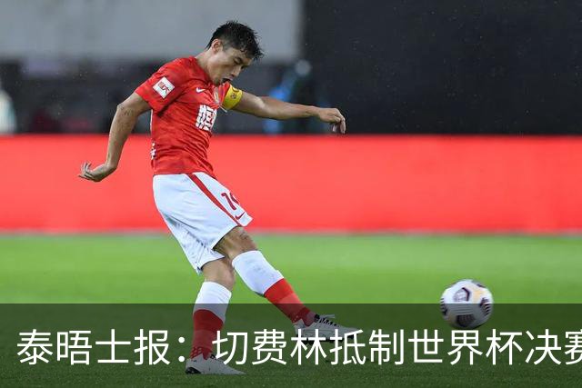 泰晤士报：切费林抵制世界杯决赛，因巴洛贡事件不满国际足联