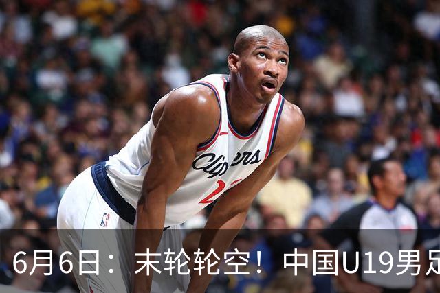 6月6日：末轮轮空！中国U19男足提前交卷，生死战竟要看别人脸色？