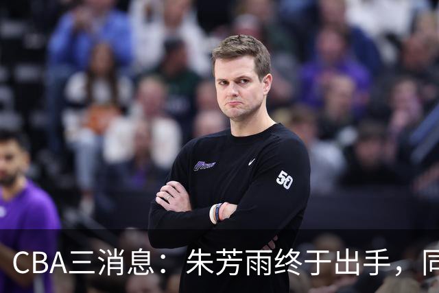CBA三消息：朱芳雨终于出手，同曦“求购”徐杰，黄明依获续约