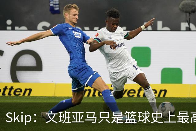 Skip：文班亚马只是篮球史上最高的得分后卫 他像失明了一样传球